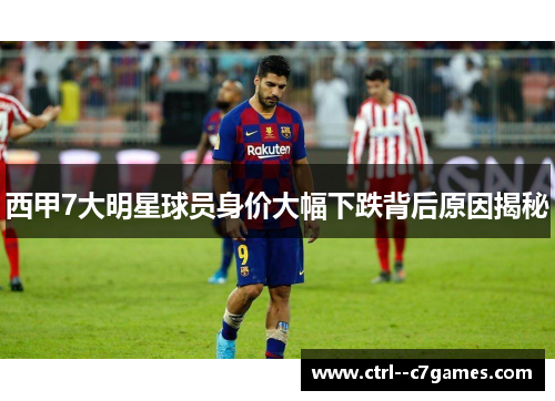 西甲7大明星球员身价大幅下跌背后原因揭秘 西甲7大明星球员身价大幅下跌背后原因揭秘