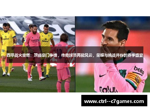西甲战火重燃：顶级豪门争锋，传奇球员再掀风云，荣耀与挑战并存的赛季盛宴