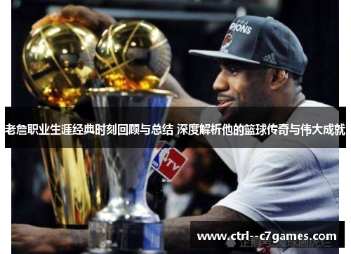 老詹职业生涯经典时刻回顾与总结 深度解析他的篮球传奇与伟大成就