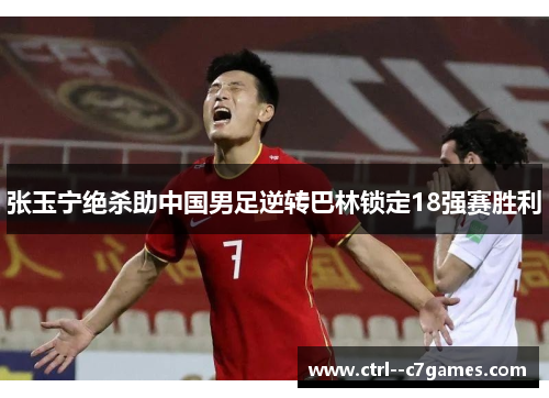 张玉宁绝杀助中国男足逆转巴林锁定18强赛胜利