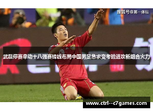 武磊停赛牵动十八强赛锋线布局中国男足急求变考验进攻新组合火力