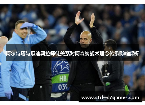 阿尔特塔与瓜迪奥拉师徒关系对阿森纳战术理念传承影响解析