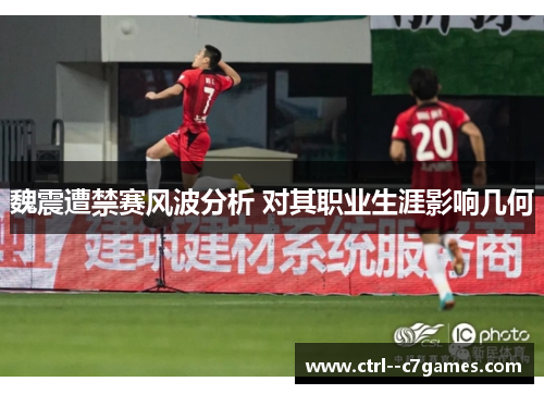 魏震遭禁赛风波分析 对其职业生涯影响几何