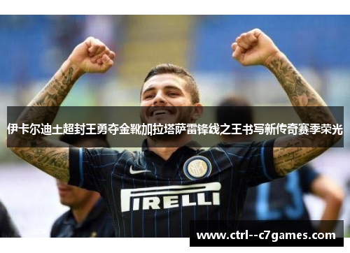 伊卡尔迪土超封王勇夺金靴加拉塔萨雷锋线之王书写新传奇赛季荣光